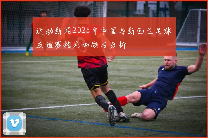 运动新闻2026年中国与新西兰足球友谊赛精彩回顾与分析