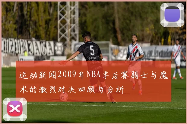 运动新闻2009年NBA季后赛骑士与魔术的激烈对决回顾与分析